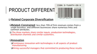 PRODUCT DIFFERENTIATION
 Related Corporate Diversification
Related-Constrained: less than 70% of firm revenues comes from a
single business, and different businesses share numerous links and
common attributes.
 The three markets share similar inputs, production technologies,
distribution channels and similar customers.
Innovation
Continuous innovation with technologies in all aspects of product
manufacturing
Hiring successful managers that committed to producing these results
 