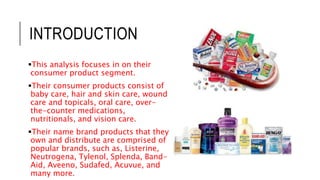 INTRODUCTION
This analysis focuses in on their
consumer product segment.
Their consumer products consist of
baby care, hair and skin care, wound
care and topicals, oral care, over-
the-counter medications,
nutritionals, and vision care.
Their name brand products that they
own and distribute are comprised of
popular brands, such as, Listerine,
Neutrogena, Tylenol, Splenda, Band-
Aid, Aveeno, Sudafed, Acuvue, and
many more.
 