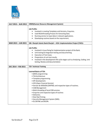 JULY 2015– AUG 2015 HRMS(Human Resource Management System)
Job Profile:
• Involved in creating Templates and Versions, Enquiries.
• Used Multithreading Process for Extracting Data.
• Running service to input data in relevant applications.
• Developing routines based on the requirement.
MAR 2015 – JUN 2015 SIB– Sharjah Islamic Bank-Sharjah – <R14 -Implementation Project (TAFJ)>
Job Profile:
• Involved in Issue fixing for Implementation project of the Bank.
• Unit testing & integration testing and documenting.
• Execution of Test Cases.
• Preparation of unit test results.
• Involved in the development life cycle stages such as Analyzing, Coding, Unit
testing, Review and documentation
DEC 2014 – FEB 2015 T24 Technical Training
Learned Basics of T24:
• jBASE programming
• T24 Architecture
• Template programming
• API development.
• OFS (Open Financial Service)
• Version & VERSION.CONTROL and respective types of routines.
• COB Management
• Multi-threading of local COB services.
• Enquiries and respective types of routines
• Deliveries.
• Deal Slip Printing
• Security Management System (SMS).
• DL.DEFINE and BCON.
Sai Krishna.P Page 2 of 3
 
