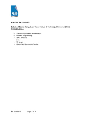 ACADEMIC BACKGROUND:
Bachelor of Science (Computers) : Vishnu Institute Of Technology, Bhimavaram [2013].
TECHNICAL SKILLS:
• T24 Banking Software (R13,R14,R15)
• InfoBase Programming.
• JBASE database.
• C++.
• VB Script.
• Manual and Automation Testing.
Sai Krishna.P Page 3 of 3
 