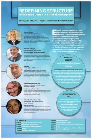 REDEFINING STRUCTURE
Information Design In a Global Marketplace
Friday, June 24th, 2015 • Hughes Expo Center • New York City, NY
E
mbark on a one-day journey into
the challenges facing information
designers. This conference addresses
issues of design in a world where
‘cyberspace’is a meaningless term
because the online and offline worlds
cannot be made distinct. Where work
processes have become so involved and
so digitized, that we need new means to
manage those processes. Learn how to
meet these challenges head on.
Charlie Choletz
Principal, Dekko+Hybrinz
Building Communities through Social Media
“We can’t predict the future, but we shouldn’t ignore it
either. The practice of Information architecture is being
transformed by shifts in technology and the marketplace.
By analyzing trends and exploring possible futures, we can
make better decisions today.”
Deborah Sobreyo
Creative Director, BBDO Design
Social Media Content: Benefits and Challenges
Sobreyo leads BBDO’s new design and branding studio,
DesignWorks.“Design problems are increasingly becom-
ing information problems. And designers now realize that
information isn’t simply this stuff you find — appropriate
presentation of information helps people make sense of the
world around them.”
Lee Nan
Principal, Duhali & Crempe
Building Bridges Between Practice and Research
As director of information architecture at Duhali &
Crempe, Nan has led the development of the information
architecture, usability, and experience design disciplines
for more than five years. Previously, he practiced informa-
tion architecture at Compuware and Argus Associates.
Francois Nettertrand, PhD.
Department Chair, New Media Studies
University of Palegro
Crowdsourcing and Collaboration
Francois Nettertrand designs, evaluates, and studies user in-
terfaces for a living. His background is in cognitive psychol-
ogy. Currently he heads up the department of New Media
Studies at the University of Palegro.
Gabriella Cohen-Hernandez
Vice President, New Media Services
Wendt Worldwide
Living in a FreeWorld
As Vice President of Wendt Worldwide, Cohen-Hernandez
focuses on design and evaluation of user interfaces for
information-rich websites. She will challenge us to consider
new models of selling information architecture within and
beyond our organizations.
BREAKOUT
SESSION
Special lunch breakout session
Building Communities through Social Media
Moderated by Mr. Charlie Choletz
12noon-1pm
Building Communities through Social Media
So you’ve decided to engage with your peers and
customers by relying on social media to achieve business
objectives. How do you get started building the business
community you expect? What are some tips and tricks
for making steady progress? When do you know
you’ve succeeded? We’ve assembled a panel of
practitioners who’ve“been there, done that.”
Come hear their stories and the lessons
they’ve learned about best practices for
success.
REGISTRATION
INFO
Cost for the seminar, including
lecture notes, case studies, and food,
is $1249 (USD).
More information and online
registration can be found at www.
teledyne.com/structureNYC
Early Bird Registration ends
March 18, 2011.
SCHEDULE
8:00am: Registration, continental breakfast
9:00am: Welcome and Introductions
9:30am: Crowdsourcing and Collaboration
10:30am: Break
11:00am: Living in a Free World
12noon: Lunch on your own
12noon: Special Breakout session
1:30pm: Social Media Content: Benefits and Challenges
2:30pm: Break
3:00pm: Building Bridges Between Practice and Research
4:00pm: Wrap-up and feedback
 