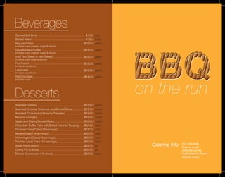 on the run
Catering Info 513-243-6548
Give us a call!
Grilloutts can be
customized to fit your
specific needs.
Beverages
Desserts
Canned Soft Drink...............................................................
Bottled Water......................................................................
Regular Coffee....................................................................
(includes cups, creamer, sugar, & stirrers)
Decaffeinated Coffee..........................................................
(includes cups, creamer, sugar, & stirrers)
Iced Tea (Sweet or Non-Sweet)..........................................
(includes cups, sugar, & stirrers)
Fruit Punch..........................................................................
(includes cups & ice)
Lemonade...........................................................................
(includes cups & ice)
Hot Chocolate.....................................................................
(includes cups)
Assorted Cookies................................................................
Assorted Cookies, Brownies, and Strudel Sticks...............
Assorted Cookies and Brownie Triangles..........................
Brownie Triangles...............................................................
Apple and Cherry Strudel Sticks........................................
Chocolate Truffle Cake with Salted Caramel Topping.......
Gourmet Carrot Cake (16 servings)....................................
Banana Cake (16 servings)................................................
Hummingbird Cake (16 servings).......................................
Tiramisu Layer Cake (16 servings).....................................
Apple Pie (8 slices).............................................................
Cherry Pie (8 slices)............................................................
Deluxe Cheesecake (16 slices)..........................................
$12.50 / dozen
$13.50 / dozen
$14.50 / dozen
$15.00 / dozen
$15.00 / dozen
$50.00 / cake
$47.00 / cake
$50.00 / cake
$60.00 / cake
$60.00 / cake
$22.00 / pie
$30.00 / pie
$45.00 / cake
$1.25 / can
$1.25 / bottle
$12.00 / gallon
$12.00 / gallon
$12.00 / gallon
$12.00 / gallon
$12.00 / gallon
$14.00 / gallon
 