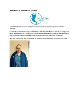 The BluebirdCare MidEssex team isgrowing!
We are delightedtowelcometwonewcare assistantswhohave recentlyjoinedourteamin
February.
We wouldlike towelcomeMerouane Bellatrache andEmilyHicks,twonew recruitswhobeganwith
us lastmonth.Both have passedtheirinitialinductiontrainingwithflyingcolours,andare currently
workingthroughtheirprobationaryperiodunderthe supervisionof aseniorcare assistant.
Welcome fromall of us here inthe office,we hope thatyoubothsettle inwell toyournew roles.
 