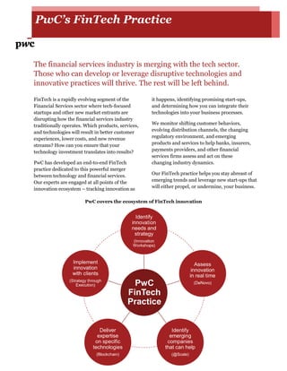 PwC’s FinTech Practice
The financial services industry is merging with the tech sector.
Those who can develop or leverage disruptive technologies and
innovative practices will thrive. The rest will be left behind.
FinTech is a rapidly evolving segment of the
Financial Services sector where tech-focused
startups and other new market entrants are
disrupting how the financial services industry
traditionally operates. Which products, services,
and technologies will result in better customer
experiences, lower costs, and new revenue
streams? How can you ensure that your
technology investment translates into results?
PwC has developed an end-to-end FinTech
practice dedicated to this powerful merger
between technology and financial services.
Our experts are engaged at all points of the
innovation ecosystem – tracking innovation as
it happens, identifying promising start-ups,
and determining how you can integrate their
technologies into your business processes.
We monitor shifting customer behaviors,
evolving distribution channels, the changing
regulatory environment, and emerging
products and services to help banks, insurers,
payments providers, and other financial
services firms assess and act on these
changing industry dynamics.
Our FinTech practice helps you stay abreast of
emerging trends and leverage new start-ups that
will either propel, or undermine, your business.
PwC covers the ecosystem of FinTech innovation
 
