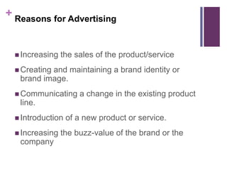 + Reasons for Advertising
 Increasing the sales of the product/service
 Creating and maintaining a brand identity or
brand image.
 Communicating a change in the existing product
line.
 Introduction of a new product or service.
 Increasing the buzz-value of the brand or the
company
 