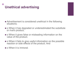 +
Unethical advertising
 Advertisement is considered unethical in the following
situations;
 o When it has degraded or underestimated the substitute
or rival's product.
 o When it gives false or misleading information on the
value of the product.
 o When it fails to give useful information on the possible
reaction or side effects of the product. And
 o When it is immoral.
 