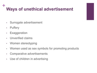 +
Ways of unethical advertisement
• Surrogate advertisement
• Puffery
• Exaggeration
• Unverified claims
• Women stereotyping
• Women used as sex symbols for promoting products
• Comparative advertisements
• Use of children in advertising
 