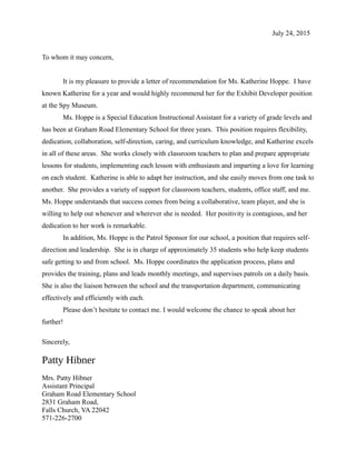 July 24, 2015
To whom it may concern,
It is my pleasure to provide a letter of recommendation for Ms. Katherine Hoppe. I have
known Katherine for a year and would highly recommend her for the Exhibit Developer position
at the Spy Museum.
Ms. Hoppe is a Special Education Instructional Assistant for a variety of grade levels and
has been at Graham Road Elementary School for three years. This position requires flexibility,
dedication, collaboration, self-direction, caring, and curriculum knowledge, and Katherine excels
in all of these areas. She works closely with classroom teachers to plan and prepare appropriate
lessons for students, implementing each lesson with enthusiasm and imparting a love for learning
on each student. Katherine is able to adapt her instruction, and she easily moves from one task to
another. She provides a variety of support for classroom teachers, students, office staff, and me.
Ms. Hoppe understands that success comes from being a collaborative, team player, and she is
willing to help out whenever and wherever she is needed. Her positivity is contagious, and her
dedication to her work is remarkable.
In addition, Ms. Hoppe is the Patrol Sponsor for our school, a position that requires self-
direction and leadership. She is in charge of approximately 35 students who help keep students
safe getting to and from school. Ms. Hoppe coordinates the application process, plans and
provides the training, plans and leads monthly meetings, and supervises patrols on a daily basis.
She is also the liaison between the school and the transportation department, communicating
effectively and efficiently with each.
Please don’t hesitate to contact me. I would welcome the chance to speak about her
further!
Sincerely,
Patty Hibner
Mrs. Patty Hibner
Assistant Principal
Graham Road Elementary School
2831 Graham Road,
Falls Church, VA 22042
571-226-2700
 