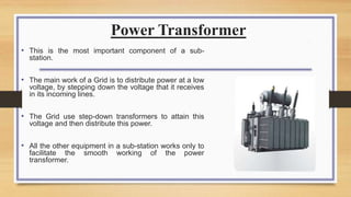Power Transformer
• This is the most important component of a sub-
station.
• The main work of a Grid is to distribute power at a low
voltage, by stepping down the voltage that it receives
in its incoming lines.
• The Grid use step-down transformers to attain this
voltage and then distribute this power.
• All the other equipment in a sub-station works only to
facilitate the smooth working of the power
transformer.
 