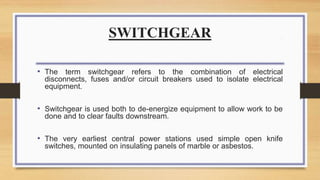 SWITCHGEAR
• The term switchgear refers to the combination of electrical
disconnects, fuses and/or circuit breakers used to isolate electrical
equipment.
• Switchgear is used both to de-energize equipment to allow work to be
done and to clear faults downstream.
• The very earliest central power stations used simple open knife
switches, mounted on insulating panels of marble or asbestos.
 