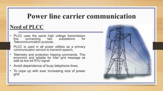Power line carrier communication
Need of PLCC
• PLCC uses the same high voltage transmission
line connecting two substations for
Telecommunication purpose.
• PLCC is used in all power utilities as a primary
communication service to transmit speech,
• Telemetry and protection tripping commands. This
economic and reliable for inter grid message as
well as low bit RTU signal
• Avoid dependence of busy telephone lines.
• To cope up with ever increasing size of power
grid
 