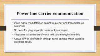 Power line carrier communication
• Voice signal modulated on carrier frequency and transmitted on
power line
• No need for lying separate cable for transmission
• Integrates transmission of voice and data through same line
• Allows flow of information through same cording which supplies
electrical power.
 