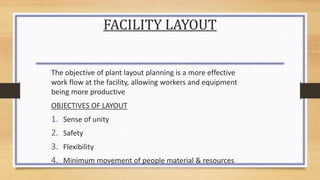FACILITY LAYOUT
The objective of plant layout planning is a more effective
work flow at the facility, allowing workers and equipment
being more productive
OBJECTIVES OF LAYOUT
1. Sense of unity
2. Safety
3. Flexibility
4. Minimum movement of people material & resources
 