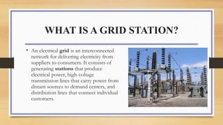 WHAT IS A GRID STATION?
• An electrical grid is an interconnected
network for delivering electricity from
suppliers to consumers. It consists of
generating stations that produce
electrical power, high-voltage
transmission lines that carry power from
distant sources to demand centers, and
distribution lines that connect individual
customers.
 
