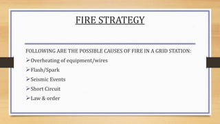 FIRE STRATEGY
FOLLOWING ARE THE POSSIBLE CAUSES OF FIRE IN A GRID STATION:
Overheating of equipment/wires
Flash/Spark
Seismic Events
Short Circuit
Law & order
 