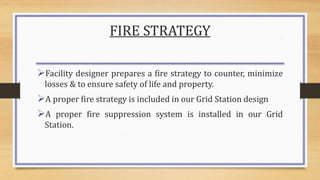 FIRE STRATEGY
Facility designer prepares a fire strategy to counter, minimize
losses & to ensure safety of life and property.
A proper fire strategy is included in our Grid Station design
A proper fire suppression system is installed in our Grid
Station.
 