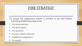 FIRE STRATEGY
A proper fire suppression system is installed in our Grid Station
consisting of following components:
1. Fire smoke detectors
2. Fire Alarm system
3. Fire sprinklers
4. Fire hose cabinets with reels
5. Portable fire extinguishers
6. Fire pumps
 
