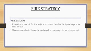 FIRE STRATEGY
FIRE ESCAPE
• Evacuation in case of fire is a major concern and therefore the layout keeps in its
mind fire exits
• There are normal stairs that can be used as well as emergency exits has been provided
 