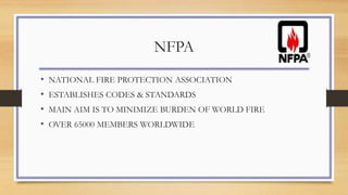 NFPA
• NATIONAL FIRE PROTECTION ASSOCIATION
• ESTABLISHES CODES & STANDARDS
• MAIN AIM IS TO MINIMIZE BURDEN OF WORLD FIRE
• OVER 65000 MEMBERS WORLDWIDE
 