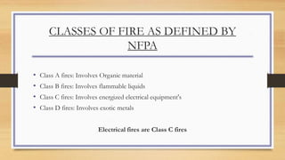 CLASSES OF FIRE AS DEFINED BY
NFPA
• Class A fires: Involves Organic material
• Class B fires: Involves flammable liquids
• Class C fires: Involves energized electrical equipment's
• Class D fires: Involves exotic metals
Electrical fires are Class C fires
 