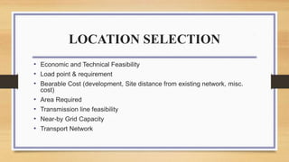 LOCATION SELECTION
• Economic and Technical Feasibility
• Load point & requirement
• Bearable Cost (development, Site distance from existing network, misc.
cost)
• Area Required
• Transmission line feasibility
• Near-by Grid Capacity
• Transport Network
 