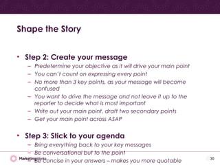 • Step 2: Create your message
– Predetermine your objective as it will drive your main point
– You can’t count on expressing every point
– No more than 3 key points, as your message will become
confused
– You want to drive the message and not leave it up to the
reporter to decide what is most important
– Write out your main point, draft two secondary points
– Get your main point across ASAP
• Step 3: Stick to your agenda
– Bring everything back to your key messages
– Be conversational but to the point
– Be concise in your answers – makes you more quotable
Shape the Story
30
 