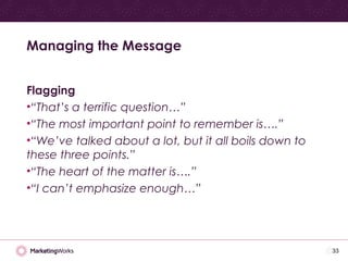 Flagging
•“That’s a terrific question…”
•“The most important point to remember is….”
•“We’ve talked about a lot, but it all boils down to
these three points.”
•“The heart of the matter is….”
•“I can’t emphasize enough…”
Managing the Message
33
 