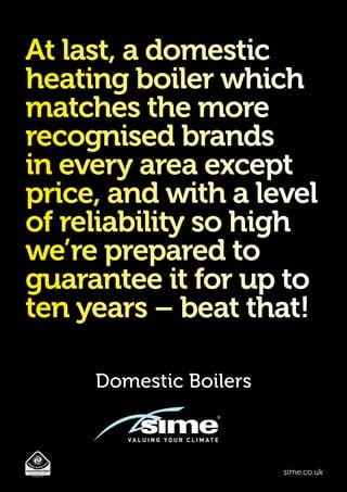 Domestic Boilers
sime.co.uk
At last, a domestic
heating boiler which
matches the more
recognised brands
in every area except
price, and with a level
of reliability so high
we’re prepared to
guarantee it for up to
ten years – beat that!
 