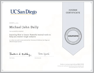 EDUCA
T
ION FOR EVE
R
YONE
CO
U
R
S
E
C E R T I F
I
C
A
TE
COURSE
CERTIFICATE
AUGUST 15, 2015
Michael John Dally
Learning How to Learn: Powerful mental tools to
help you master tough subjects
an online non-credit course authorized by University of California, San Diego and
offered through Coursera
has successfully completed
Barb Oakley Terry Sejnowski
Verify at coursera.org/verify/457VMELTFFSR
Coursera has confirmed the identity of this individual and
their participation in the course.
 