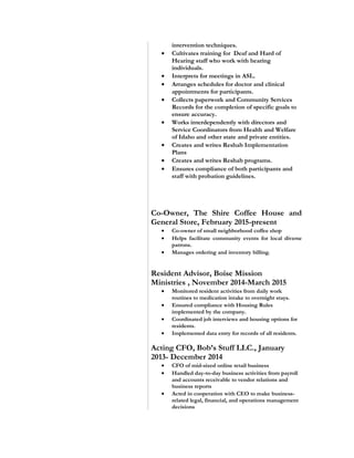 intervention techniques.
• Cultivates training for Deaf and Hard of
Hearing staff who work with hearing
individuals.
• Interprets for meetings in ASL.
• Arranges schedules for doctor and clinical
appointments for participants.
• Collects paperwork and Community Services
Records for the completion of specific goals to
ensure accuracy.
• Works interdependently with directors and
Service Coordinators from Health and Welfare
of Idaho and other state and private entities.
• Creates and writes Reshab Implementation
Plans
• Creates and writes Reshab programs.
• Ensures compliance of both participants and
staff with probation guidelines.
Co-Owner, The Shire Coffee House and
General Store, February 2015-present
• Co-owner of small neighborhood coffee shop
• Helps facilitate community events for local diverse
patrons.
• Manages ordering and inventory billing.
Resident Advisor, Boise Mission
Ministries , November 2014-March 2015
• Monitored resident activities from daily work
routines to medication intake to overnight stays.
• Ensured compliance with Housing Rules
implemented by the company.
• Coordinated job interviews and housing options for
residents.
• Implemented data entry for records of all residents.
Acting CFO, Bob’s Stuff LLC., January
2013- December 2014
• CFO of mid-sized online retail business
• Handled day-to-day business activities from payroll
and accounts receivable to vendor relations and
business reports
• Acted in cooperation with CEO to make business-
related legal, financial, and operations management
decisions
 