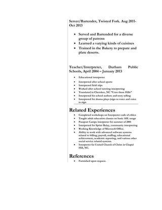Server/Bartender, Twisted Fork. Aug 2011-
Oct 2013
• Served and Bartended for a diverse
group of patrons
• Learned a varying kinds of cuisines
• Trained in the Bakery to prepare and
plate deserts.
Teacher/Interpreter, Durham Public
Schools, April 2004 – January 2013
• Educational interpreter
• Interpreted after school sports
• Interpreted field trips
• Worked after school tutoring interpreting
• Translated in Cherokee, NC “Unto these Hills”
• Interpreted for school authors and story telling
• Interpreted for drama plays (sign to voice and voice
to sign
Related Experiences
• Completed workshops on Interpreter code of ethics
• Taught adult education classes on basic ASL usage
• Passport Camps interpreter for summer of 2001
• Interpreted for Sprint Relay, community interpreting
• Working Knowledge of Microsoft Office.
• Ability to work with advanced software systems
related to billing, payroll, staffing, educational
achievement, academic reporting, and various other
social service related systems.
• Interpreter for United Church of Christ in Chapel
Hill, NC.
References
• Furnished upon request.
 
