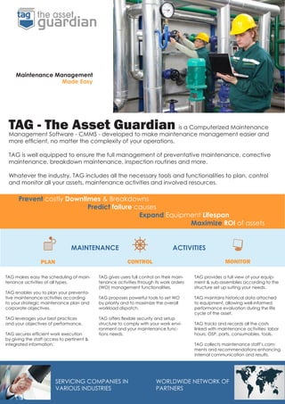 TAG provides a full view of your equip-
ment & sub-assemblies according to the
structure set up suiting your needs.
TAG maintains historical data attached
to equipment, allowing well-informed
performance evaluation during the life
cycle of the asset.
TAG tracks and records all the costs
linked with maintenance activities: labor
hours, OSP, parts, consumables, tools.
TAG collects maintenance staff’s com-
ments and recommendations enhancing
internal communication and results.
TAG gives users full control on their main-
tenance activities through its work orders
(WO) management functionalities.
TAG proposes powerful tools to set WO
by priority and to maximize the overall
workload dispatch.
TAG offers flexible security and setup
structure to comply with your work envi-
ronment and your maintenance func-
tions needs.
PLAN CONTROL MONITOR
Prevent costly Downtimes & Breakdowns
				Predict failure causes
							Expand Equipment Lifespan
										Maximize ROI of assets
TAG makes easy the scheduling of main-
tenance activities of all types.
TAG enables you to plan your preventa-
tive maintenance activities according
to your strategic maintenance plan and
corporate objectives.
TAG leverages your best practices
and your objectives of performance.
TAG secures efficient work execution
by giving the staff access to pertinent &
integrated information.
TAG - The Asset Guardian is a Computerized Maintenance
Management Software - CMMS - developed to make maintenance management easier and
more efficient, no matter the complexity of your operations.
TAG is well equipped to ensure the full management of preventative maintenance, corrective
maintenance, breakdown maintenance, inspection routines and more.
Whatever the industry, TAG includes all the necessary tools and functionalities to plan, control
and monitor all your assets, maintenance activities and involved resources.
MAINTENANCE ACTIVITIES
Maintenance Management
Made Easy
WORLDWIDE NETWORK OF
PARTNERS
SERVICING COMPANIES IN
VARIOUS INDUSTRIES
 