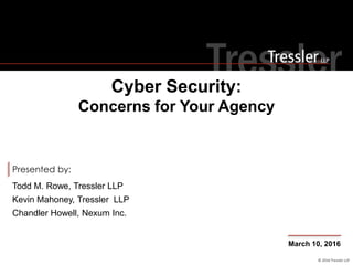 © 2016 Tressler LLP
Presented by:
Cyber Security:
Concerns for Your Agency
March 10, 2016
Todd M. Rowe, Tressler LLP
Kevin Mahoney, Tressler LLP
Chandler Howell, Nexum Inc.
 