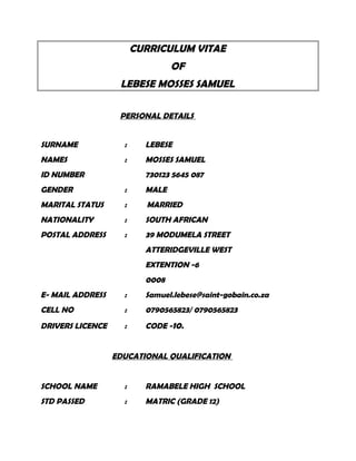 CURRICULUM VITAE
OF
LEBESE MOSSES SAMUEL
PERSONAL DETAILS
SURNAME : LEBESE
NAMES : MOSSES SAMUEL
ID NUMBER 730123 5645 087
GENDER : MALE
MARITAL STATUS : MARRIED
NATIONALITY : SOUTH AFRICAN
POSTAL ADDRESS : 39 MODUMELA STREET
ATTERIDGEVILLE WEST
EXTENTION -6
0008
E- MAIL ADDRESS : Samuel.lebese@saint-gobain.co.za
CELL NO : 0790565823/ 0790565823
DRIVERS LICENCE : CODE -10.
EDUCATIONAL QUALIFICATION
SCHOOL NAME : RAMABELE HIGH SCHOOL
STD PASSED : MATRIC (GRADE 12)
 