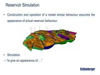 Reservoir Simulation
• Construction and operation of a model whose behaviour assumes the
appearance of actual reservoir behaviour.
• Simulation
– “to give an appearance of. . .”
 