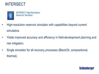 INTERSECT
• High-resolution reservoir simulator with capabilities beyond current
simulators.
• Yields improved accuracy and efficiency in field-development planning and
risk mitigation.
• Single simulator for all recovery processes (BlackOil, compositional,
thermal).
 