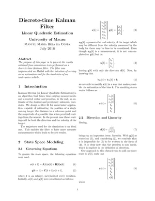 Discrete-time Kalman
Filter
Linear Quadratic Estimation
University of Macau
Manuel Maria Beja da Costa
July 2016
Abstract
The purpose of this paper is to present the results
obtained from simulation tests performed on a
discrete-time Kalman ﬁlter. The ﬁlter was
implemented on Matlab with the intention of serving
as an estimation tool for the localizatio of an
underwater vehicle.
1 Introduction
Kalman ﬁltering (or Linear Quadratic Estimation) is
an algorithm that takes time-varying measurements
and a control vector and provides, in the end, an es-
timate of the desired and previously unknown, vari-
ables. We design a ﬁlter ﬁt for underwater applica-
tion, capable of estimating the position of a single
moving target, the distance to a reference point and
the magnitude of a possible bias when provided read-
ings from the sensors. In the present case these read-
ings will be both the direction and the velocity of the
target.
The trajectory used for the simulation is an ideal
one. This enables the ﬁlter to have more accurate
measurements which leads to better results.
2 State Space Modeling
2.1 Governing Equations
To govern the state space, the following equations
were used:
x[k + 1] = A[k]x[k] + B[k]u[k] (1)
y[k + 1] = C[k + 1]x[k + 1], (2)
where k is an integer, incremented every iteration.
Initially, x[k] and y[k] were established as follows:
x[k] =








sx[k]
sy[k]
sz[k]
vRx
vRy
vRz








y[k] =


dx
dy
dz

 , (3)
vR[k] represents the real velocity of the target which
may be diﬀerent from the velocity measured by the
body for there may be bias to be considered. Even
though vR[k] is a measurement, it is not contem-
plated on y[k] but on
u[k] =


vx
vy
vz

 , (4)
leaving y[k] with only the direction d[k]. Now, by
knowing that
vR[k] = vB[k] + b, (5)
we are able to modify x[k] in a way that makes possi-
ble the estimation of the bias b. The resulting states
vector follows as:
x[k] =








sx[k]
sy[k]
sz[k]
bx
by
bz








. (6)
2.2 Direction and Linearity
Having,
d[k] =
s[k]
s[k]
(7)
brings up an important issue, linearity. With y[k] as
stated on (3), and considering (2), we conclude that
it is impossible for (7) to be written in the form of
(2). It is clear now that the problem is non linear,
which is implicit in the deﬁnition of direction.
Our approach to this obstacle was to add one more
state to x[k], such that
x[k] =










sx[k]
sy[k]
sz[k]
bx
by
bz
r[k]










, (8)
where
1
 