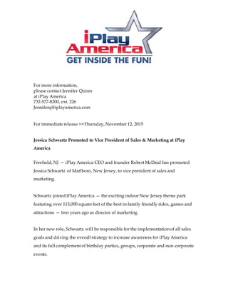 For more information,
please contact Jennifer Quinn
at iPlay America
732-577-8200, ext. 226
Jenniferq@iplayamerica.com
For immediate release >>Thursday, November 12, 2015
Jessica Schwartz Promoted to Vice President of Sales & Marketing at iPlay
America
Freehold, NJ — iPlay America CEO and founder Robert McDaid has promoted
Jessica Schwartz of Marlboro, New Jersey, to vice president of sales and
marketing.
Schwartz joined iPlay America — the exciting indoor New Jersey theme park
featuring over 115,000 square feet of the best in family friendly rides, games and
attractions — two years ago as director of marketing.
In her new role, Schwartz will be responsible for the implementation of all sales
goals and driving the overall strategy to increase awareness for iPlay America
and its full complement of birthday parties, groups, corporate and non-corporate
events.
 