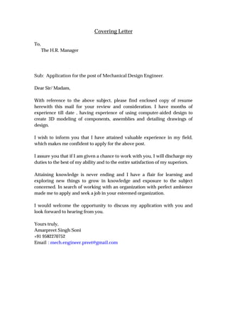Covering Letter
To,
The H.R. Manager
Sub: Application for the post of Mechanical Design Engineer.
Dear Sir/ Madam,
With reference to the above subject, please find enclosed copy of resume
herewith this mail for your review and consideration. I have months of
experience till date , having experience of using computer-aided design to
create 3D modeling of components, assemblies and detailing drawings of
design.
I wish to inform you that I have attained valuable experience in my field,
which makes me confident to apply for the above post.
I assure you that if I am given a chance to work with you, I will discharge my
duties to the best of my ability and to the entire satisfaction of my superiors.
Attaining knowledge is never ending and I have a flair for learning and
exploring new things to grow in knowledge and exposure to the subject
concerned. In search of working with an organization with perfect ambience
made me to apply and seek a job in your esteemed organization.
I would welcome the opportunity to discuss my application with you and
look forward to hearing from you.
Yours truly,
Amarpreet Singh Soni
+91 9582270752
Email : mech.engineer.preet@gmail.com
 