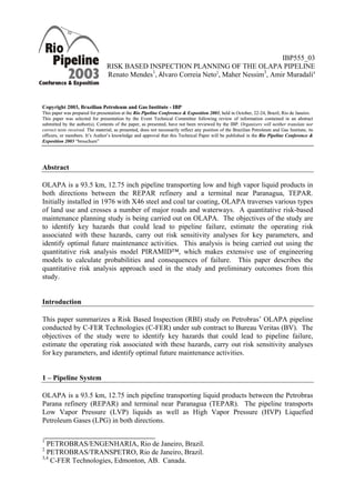 IBP555_03
RISK BASED INSPECTION PLANNING OF THE OLAPA PIPELINE
Renato Mendes1
, Álvaro Correia Neto2
, Maher Nessim3
, Amir Muradali4
Copyright 2003, Brazilian Petroleum and Gas Institute - IBPilian Petroleum and Gas Institute - IBP
This paper was prepared for presentation at the Rio Pipeline Conference & Exposition 2003, held in October, 22-24, Brazil, Rio de Janeiro.This paper was prepared for presentation at the Rio Pipeline Conference & Exposition 2003, held in October, 22-24, Brazil, Rio de Janeiro.
This paper was selected for presentation by the Event Technical Committee following review of information contained in an abstract
submitted by the author(s). Contents of the paper, as presented, have not been reviewed by the IBP. Organizers will neither translate nor
correct texts received. The material, as presented, does not necessarily reflect any position of the Brazilian Petroleum and Gas Institute, its
officers, or members. It’s Author’s knowledge and approval that this Technical Paper will be published in the Rio Pipeline Conference &
Exposition 2003 “brouchure”
This paper was selected for presentation by the Event Technical Committee following review of information contained in an abstract
submitted by the author(s). Contents of the paper, as presented, have not been reviewed by the IBP. Organizers will neither translate nor
correct texts received. The material, as presented, does not necessarily reflect any position of the Brazilian Petroleum and Gas Institute, its
officers, or members. It’s Author’s knowledge and approval that this Technical Paper will be published in the Rio Pipeline Conference &
Exposition 2003 “brouchure”
Abstract
OLAPA is a 93.5 km, 12.75 inch pipeline transporting low and high vapor liquid products in
both directions between the REPAR refinery and a terminal near Paranagua, TEPAR.
Initially installed in 1976 with X46 steel and coal tar coating, OLAPA traverses various types
of land use and crosses a number of major roads and waterways. A quantitative risk-based
maintenance planning study is being carried out on OLAPA. The objectives of the study are
to identify key hazards that could lead to pipeline failure, estimate the operating risk
associated with these hazards, carry out risk sensitivity analyses for key parameters, and
identify optimal future maintenance activities. This analysis is being carried out using the
quantitative risk analysis model PIRAMID™, which makes extensive use of engineering
models to calculate probabilities and consequences of failure. This paper describes the
quantitative risk analysis approach used in the study and preliminary outcomes from this
study.
Introduction
This paper summarizes a Risk Based Inspection (RBI) study on Petrobras’ OLAPA pipeline
conducted by C-FER Technologies (C-FER) under sub contract to Bureau Veritas (BV). The
objectives of the study were to identify key hazards that could lead to pipeline failure,
estimate the operating risk associated with these hazards, carry out risk sensitivity analyses
for key parameters, and identify optimal future maintenance activities.
1 – Pipeline System
OLAPA is a 93.5 km, 12.75 inch pipeline transporting liquid products between the Petrobras
Parana refinery (REPAR) and terminal near Paranagua (TEPAR). The pipeline transports
Low Vapor Pressure (LVP) liquids as well as High Vapor Pressure (HVP) Liquefied
Petroleum Gases (LPG) in both directions.
1
PETROBRAS/ENGENHARIA, Rio de Janeiro, Brazil.
2
PETROBRAS/TRANSPETRO, Rio de Janeiro, Brazil.
3,4
C-FER Technologies, Edmonton, AB. Canada.
 