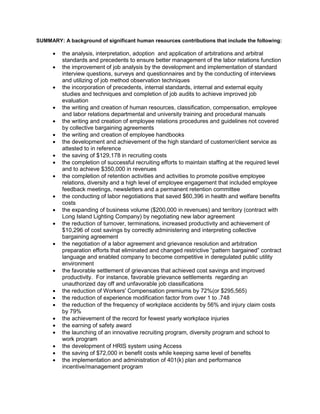SUMMARY: A background of significant human resources contributions that include the following: 
 the analysis, interpretation, adoption and application of arbitrations and arbitral 
standards and precedents to ensure better management of the labor relations function 
 the improvement of job analysis by the development and implementation of standard 
interview questions, surveys and questionnaires and by the conducting of interviews 
and utilizing of job method observation techniques 
 the incorporation of precedents, internal standards, internal and external equity 
studies and techniques and completion of job audits to achieve improved job 
evaluation 
 the writing and creation of human resources, classification, compensation, employee 
and labor relations departmental and university training and procedural manuals 
 the writing and creation of employee relations procedures and guidelines not covered 
by collective bargaining agreements 
 the writing and creation of employee handbooks 
 the development and achievement of the high standard of customer/client service as 
attested to in reference 
 the saving of $129,178 in recruiting costs 
 the completion of successful recruiting efforts to maintain staffing at the required level 
and to achieve $350,000 in revenues 
 the completion of retention activities and activities to promote positive employee 
relations, diversity and a high level of employee engagement that included employee 
feedback meetings, newsletters and a permanent retention committee 
 the conducting of labor negotiations that saved $60,396 in health and welfare benefits 
costs 
 the expanding of business volume ($200,000 in revenues) and territory (contract with 
Long Island Lighting Company) by negotiating new labor agreement 
 the reduction of turnover, terminations, increased productivity and achievement of 
$10,296 of cost savings by correctly administering and interpreting collective 
bargaining agreement 
 the negotiation of a labor agreement and grievance resolution and arbitration 
preparation efforts that eliminated and changed restrictive “pattern bargained” contract 
language and enabled company to become competitive in deregulated public utility 
environment 
 the favorable settlement of grievances that achieved cost savings and improved 
productivity. For instance, favorable grievance settlements regarding an 
unauthorized day off and unfavorable job classifications 
 the reduction of Workers' Compensation premiums by 72%(or $295,565) 
 the reduction of experience modification factor from over 1 to .748 
 the reduction of the frequency of workplace accidents by 56% and injury claim costs 
by 79% 
 the achievement of the record for fewest yearly workplace injuries 
 the earning of safety award 
 the launching of an innovative recruiting program, diversity program and school to 
work program 
 the development of HRIS system using Access 
 the saving of $72,000 in benefit costs while keeping same level of benefits 
 the implementation and administration of 401(k) plan and performance 
incentive/management program 
 