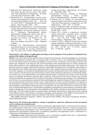 Science and Education a New Dimension: Pedagogy and Psychology. Vol. 3, 2013
5. Краевский В.В. Методология педагогики: новый
этап: [учеб. пособие для студ. высш. учеб. заведе-
ний] / В.В. Краевский, Е.В. Бережнова. – М.: Изда-
тельский центр «Академия», 2006. – 400 с.
6. Москвичёва Н.А. Альтернативные модели социа-
лизации детей-инвалидов в современном обществе:
социально-философский анализ: дис. … канд. фи-
лос. наук: 09.00.11 / Москвичёва Наталья Алексан-
дровна. –Ростов-на-Дону, 2007. – 146 с.
7. Назарова Н.М. Теоретические и методологические
основы образовательной интеграции // Инклюзив-
ное образование: методология, практика, техноло-
гии // Материалы Международной научно-
практической конференции (20-22 июня 2011 г.,
Москва) [Электронный ресурс] / Моск. гор. пси-
хол.-пед. ун-т: Редкол.: С.В. Алёхина и др. – М.:
МГППУ, 2011. – С. 7-9. – Режим доступа:
http://www.childpsy.ru/conf/24314/ index – Название
с экрана.
8. Подкина Н.А. Прагматические педагогические
идеи Джона Дьюи и их использование в современ-
ной школе: автореф. дис. на соиск. учёной степени
канд. пед. наук: спец. 13.00.01 «Общая педагогика,
история педагогики и образования» / Н.А. Подки-
на. – Чебоксары, 2003. – 22 с.
9. Социальная политика: материал из Википедии
[Электронный ресурс] – Режим доступа:
http://ru.wikipedia.org/wiki/– Название с экрана.
10. Хоменко И.А. К вопросу об экзистенциальном
развитии ребенка как субъекта жизнедеятельности
// Вестник Нижегородского университета им. Н.И.
Лобачевского. – 2010. – №3. – С.376-380.
11. Шюц А. Избранное: Мир, светящийся смыслом. –
М.: Российская политическая энциклопедия (РОС-
СПЭН), 2004. – 1056 с.
12. Яценко И.А. Генезис и современное состояние
теории воспитания и обучения детей с особыми
образовательными потребностями в Германии:
дис. … канд. пед. наук: 13.00.01 /Яценко Инна
Александровна. – Красноярск, 2002. – 189 с.
13. Jonson J., Mills C., Muller W. Sosial Class and Edu-
cational Atteinment in Historical Perspective: A Swe-
dish-English Comparison // British Journal of Sociolo-
gy. – 1993. – Vol. 44. – № 2. – Р. 213-247. – (part I),
№ 3. – Р. 403-428. – (part II).
Martynchuk E. The influence of philosophic knowledge on the development of the problem of educational inte-
gration of the children with special needs
Abstract: The article deals with the problem of the revaluation by the domestic correctional pedagogy its own ideologi-
cal and methodological orientation due to increasing trends of Ukraine’s entry in the ideologically multidimensional
world of developed countries and with the development of inclusive form of education in the secondary schools of the
general type. Integration as the objective side of the development of the educational process in Ukraine specifies the
search and accentuation of the methodological basis of this sophisticated and complex phenomenon. Thus within this
article the attempt was made to determine the influence of philosophic knowledge on the development of the problem of
the integration of the children with special educational needs to the secondary schools according to place of residence.
The article emphasize on the different methodological and scientific and theoretical theories that underline approaches
of the scientists of the post-Soviet period and foreign scientists while studying the phenomenon of educational integra-
tion and the ways of its implementation in the general education sphere. In particular, the research on the theory and
practice of integrated and inclusive education that is carried out in the former Soviet Union is based on the scientific
concepts developed by the prominent Soviet scientists in the sphere of defectology and psychology. The methodological
basis for them was always dialectical materialist Marxist philosophy that explains of human life based on the concept of
the social and practical and proactive human’s nature. Along with this the value of scientific heritage of L.Vigotskiy on
the development of integration process in the world and development of the methodological basis of social and educa-
tional integration of the children with special needs was emphasized. The main part of the article is devoted to the influ-
ence of modern philosophical ideas of existentialism, pragmatism, postmodernism, phenomenology, personalism, philo-
sophical anthropology on the development of the integration of the children with special needs into the general educa-
tional space. The most significant ideas of mentioned above philosophic trends that give opportunities for the studying
of the different aspects of the problem of education, upbringing and development of the children with peculiarities of
psychic and physical development within the conditions of the inclusive education are specified.
Key words: educational integration, children with special needs (children with psychic and physical disorders),
modern philosophic trends.
Мартынчук ЕВ. Влияние философского знания на разработку проблемы образовательной интеграции
детей с особенными потребностями
Аннотация: В статье рассматривается проблема пересмотра мировоззренческих и методологических ориенти-
ров коррекционной педагогики в связи с развитием инклюзивной формы обучения в Украине; раскрывается
влияние современных философских идей экзистенциализма, прагматизма, постмодернизма, феноменологии,
персонализма, философской антропологии на разработку проблемы интегрирования детей с особенными по-
требностями в общеобразовательное пространство.
Ключевые слова: образовательная интеграция, дети с особенными потребностями (дети с нарушениями
психофизического развития), современные философские направления.
107
 
