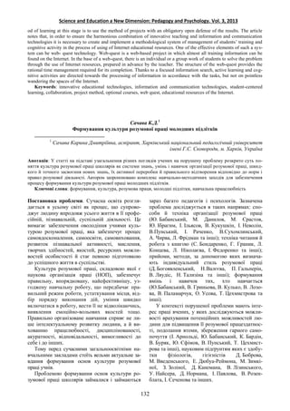 Science and Education a New Dimension: Pedagogy and Psychology. Vol. 3, 2013
od of learning at this stage is to use the method of projects with an obligatory open defense of the results. The article
notes that, in order to ensure the harmonious combination of innovative teaching and information and communication
technologies it is necessary to create and implement a methodological system of management of students’ training and
cognitive activity in the process of using of Internet educational resources. One of the effective elements of such a sys-
tem can be web- quest technology. Web-quest is a web-based project in which almost all training information can be
found on the Internet. In the base of a web-quest, there is an individual or a group work of students to solve the problem
through the use of Internet resources, prepared in advance by the teacher. The structure of the web-quest provides the
rational time management required for its completion. Thanks to a focused information search, active learning and cog-
nitive activities are directed towards the processing of information in accordance with the tasks, but not on pointless
wandering the spaces of the Internet.
Keywords: innovative educational technologies, information and communication technologies, student-centered
learning, collaboration, project method, optional courses, web quest, educational resources of the Internet.
Сачава К.Д.1
Формування культури розумової праці молодших підлітків
1
Сачава Карина Дмитріївна, аспірант, Харківський національний педагогічний університет
імені Г.С. Сковороди, м. Харків, Україна
Анотація: У статті на підставі узагальнення різних поглядів учених на порушену проблему розкрито суть по-
няття культура розумової праці школярів як системи знань, умінь і навичок організації розумової праці, швид-
кого й точного засвоєння нових знань, їх активної переробки й правильного відтворення відповідно до норм і
правил розумової діяльності. Автором запропоновано комплекс навчально-методичних заходів для забезпечення
процесу формування культури розумової праці молодших підлітків.
Ключові слова: формування, культура, розумова праця, молодші підлітки, навчальна працелюбність
Постановка проблеми. Сучасна освіта розгля-
дається в усьому світі як процес, що супрово-
джує людину впродовж усього життя в її профе-
сійній, пізнавальній, суспільній діяльності. Це
вимагає забезпечення оволодіння учнями куль-
турою розумової праці, яка забезпечує процес
самовдосконалення, самоосвіти, самовиховання,
розвиток пізнавальної активності, мислення,
творчих здібностей, якостей, ресурсних можли-
востей особистості й стає певною підготовкою
до успішного життя в суспільстві.
Культура розумової праці, складовою якої є
наукова організація праці (НОП), забезпечує
правильну, впорядковану, найефективнішу, уз-
годжену навчальну роботу, що передбачає пра-
вильний режим роботи, устаткування місця, від-
бір порядку виконання дій, уміння швидко
включатися в роботу, вести її не відволікаючись,
виявлення емоційно-вольових якостей тощо.
Правильно організоване навчання сприяє не ли-
ше інтелектуальному розвитку людини, а й ви-
хованню працелюбності, дисциплінованості,
акуратності, відповідальності, вимогливості до
себе і до інших.
Тому перед сучасними загальноосвітніми на-
вчальними закладами стоїть вельми актуальне за-
вдання формування основ культури розумової
праці учнів.
Проблемою формування основ культури ро-
зумової праці школярів займалися і займаються
зараз багато педагогів і психологів. Зазначена
проблема досліджується в таких напрямах: спо-
соби й техніка організації розумової праці
(Ю. Бабанський, М. Данилов, М. Єрастов,
Ю. Ібрагим, І. Ільясов, В. Кукушкін, І. Неволін,
В.Пунський, І. Раченко, В.Сухомлинський,
А. Чирва, Л. Фрідман та інші); техніка читання й
робота з книгою (С. Бондаренко, Г. Граник, Л.
Концева, Л. Ніколаєва, І. Федоренко та інші);
прийоми, методи, за допомогою яких визнача-
ють індивідуальний стиль розумової праці
(Д.Богоявленський, Н.Валєєва, П. Гальперін,
В. Ляудіс, Н. Тализіна та інші); формування
вмінь і навичок тих, хто навчається
(Ю.Бабанський, В. Гриньова, В. Кулько, В. Лозо-
ва, В. Паламарчук, О. Усова, Т. Цехмистрова та
інші).
У контексті порушеної проблеми мають інте-
рес праці вчених, у яких досліджуються можли-
вості врахування потенційних можливостей лю-
дини для підвищення її розумової працездатнос-
ті, подолання втоми, збереження гарного само-
почуття (І. Арнольді, Ю. Бабанський, К. Бардін,
В. Буряк, Ю. Єфімов, В. Пунський, Т. Цехмист-
рова та інші), науковим підґрунтям яких є здобу-
тки фізіологів, гігієністів Д. Боброва,
М. Введенського, Е. Дюбуа-Реймона, М. Зимкі-
ної, З. Золіної, Д. Канемана, В. Лізинського,
У. Найсера, Д. Нормана, І. Павлова, В. Розен-
блата, І. Сеченова та інших.
132
 