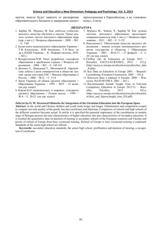 Science and Education a New Dimension: Pedagogy and Psychology. Vol. 3, 2013
меется, многое будет зависеть от расширения
образовательного бюджета и завершения нашего
присоединения к Европейскому, а не «таможен-
ному», Союзу.
ЛИТЕРАТУРА
1. Барбер М., Муршед М. Как добиться стабильно
высокого качества обучения в школах Уроки ана-
лиза лучших систем школьного образования мира
(пер. с англ.) // Вопросы образования. – 2008. – №3.
– С. 7-60
2. Белая книга национального образования Украины /
Т.Ф. Алексеенко, В.М. Анищенко, Г.О. Балл [и
др.]; НАПН Украины. – К.: Информ системы, 2010.
– 342 с.
3. Воскресенская Н.М. Опыт разработки стандартов
образования в зарубежных странах // Вопросы об-
разования. – 2004. – №3. – С. 143-161
4. Дяченко Л., Давиденко Т., Московкин В. Европей-
ские дебаты о роли университетов в обществе зна-
ний: уроки для стран СНГ // Высшее образование в
России. – 2006. – №12. – С. 3-14.
5. Закон Украины об общем среднем образовании //
Образование Украины. – 1999. – №25. – 23 июня.
(на укр. языке)
6. Корсак К.О национальных и мировых стандартах
среднего образования // Родная школа. – 1999. –
№ 4. – С. 20-23. (на укр. языке)
7. Муршед М., Чийоке Ч., Барбер М. Как лучшие
системы школьного образования продолжают
совершенствоваться (пер. с англ.) // Вопросы обра-
зования. – 2011. – №2. – С. 5-122
8. Николаенко С. Обеспечение качества высшего об-
разования – важное условие инновационного раз-
вития государства и общества // Образование
Украины. – 2007. – №16-17. – 27 февраля. – С. 2-
20. (на укр. языке)
9. Chiffres cles de I'education en Europe 2012. –
Bruxelles, EACEA-EURYDICE, 2012. – 212 p.
(http://eacea.ec.europa.eu/education/eurydice/key_data
_fr.php).
10. Key Data on Education in Europe 2005. – Brussels-
Luxembourg, European Commission, 2005. – 392 p.
11. Kluczowe dane в edukacji w Europie. 2000. – War-
szawa, Pol.EURYDICE. 2001. – 261 s.
12. Recommended Annual Taught Time in Full-time
Compulsory Education in Europe 2012/13. – Brux-
elles, Eurydice, 2013. – 102 p.
(http://eacea.ec.europa.eu/education/eurydice/documen
ts/facts_and_figures/taught_time_EN.pdf)
Zubryts’ka O. M. Structural Obstacles for Integration of the Ukrainian Education into the European Space
Abstract: In the world and Ukraine children and youth study longer and longer. Globalisation and competition compel
to compare not only quality of the goods, but also certificates and diplomas. Comparison of schools and high schools of
the different countries becomes actual. In article it is specified the potential importance of the coordination in modern
stage of Bologna process not only characteristics of higher education, but also characteristics of secondary education. It
is resulted the quantitative data on duration of training in secondary schools of the European countries and Ukraine and
proofs of refusal of Europe from base vocational training. Refusal of Europe to base vocational training is explained.
Standards of the senior high school are offered.
Keywords: secondary education standards, the senior high school, profilisation and duration of tutoring, a recogni-
tion of certificates
81
 