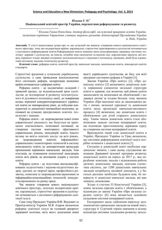 Science and Education a New Dimension: Pedagogy and Psychology. Vol. 3, 2013
Кільова Г. О.1
Національний освітній простір України, перспективи реформування та розвитку
1
Кільова Ганна Олексіївна, доктор філософії, заслужений працівник освіти України,
заступник керівника Управління з питань звернень громадян Адміністрації Президента України
м. Київ, Україна
Анотація: У статті акцентована думка про те, що сучасний час вимагає створення нового національного освіт-
нього простору, тому що модернізація країни, кардинальні, стратегічні перетворення в суспільстві починаються
з системного реформування освіти.Реформування освіти повинно мати цілеспрямовану державну системну по-
літику: державі і суспільству, як ніколи, потрібні нові економічні та наукові ідеї, перспективні проекти, які мо-
жна отримати тільки завдяки підтримці загальноосвітнього і наукового потенціалу громадян, який буде адеква-
тний світовому науково-технічному розвитку.
Ключові слова: реформа освіти, освітній простір, навчальні заклади, національна освіта, міжнародні освітні
стандарти.
Стратегічні зрушення у сучасному українському
суспільстві, а саме проведення всеохоплюючих
його системних реформ, модернізація економіки
країни починаються з реформи освіти.
Реформа освіти - це надзвичайно складний і
тривалий процес, це відповідальний крок суспі-
льства до відтворення й розвитку інтелектуаль-
ного й духовного потенціалу нації, до повернення
колись втраченої конкурентоспроможності українсь-
кої освіти на міжнародному рівні, до побудови кон-
курентної та динамічної інноваційної економіки, за-
снованої на сучасних прогресивних освітніх тех-
нологіях і знаннях.
Реформа освіти - це запровадження нової етики
управлінської діяльності, що базується на прин-
ципах взаємоповаги, позитивної мотивації, це
створення системи моніторингу ефективності
управлінських рішень, менеджерів освіти, їхнього
впливу на якість освітніх послуг на всіх рівнях,
це запровадження новітніх інформаційно-
управлінських і комп'ютерних технологій в систему
менеджменту освіти, це демократизація процедури
призначення керівників навчальних закладів, їхня
атестація, це підвищення компетенції менеджерів
освіти всіх рівнів, це виховання лідерів у системі
освіти.
Реформа освіти - це підготовка висококваліфі-
кованих педагогічних і науково-педагогічних ка-
дрів, здатних до творчої праці, професійного ро-
звитку, освоєння та запровадження наукоємних та
інформаційно-комунікаційних технологій, конкуре-
нтоспроможних на ринку праці.
Час вимагає створення нового національного
освітнього простору, оскільки модернізація краї-
ни, кардинальні, стратегічні зрушення в суспільс-
тві починаються з системного реформування осві-
тньої галузі.
Саме тому Президент України В.Ф. Янукович та
Прем'єр-міністр України М.Я. Азаров визначили
реформу освітньої галузі як головний пріоритет
державної політики, мета якого досягнення нової
якості українського суспільства, як базу для всієї
програми системних реформ в Україні [1].
Закони України «Про освіту» [2], «Про до-
шкільну освіту» [3] визначають дошкільну осві-
ту первинним елементом загальної структури
освіти в державі, але водночас цей рівень освіти
законодавчо не визначався як обов'язковий і на-
давався дитині за згодою батьків, тому законом
України «Про внесення змін до законодавчих ак-
тів з питань загальної середньої та дошкільної
освіти щодо організації навчально-виховного
процесу» [4] визначено, що дошкільна освіта є
обов'язковою для дітей старшого дошкільного
віку. Таким чином дошкільна освіта стала обо-
в'язковою ланкою системи неперервної освіти,
що відповідає проголошеному державою курсу
на створення системи неперервної освіти.
Враховуючи такий стан дошкільної освіти в
Україні, Президент України та Уряд визначили,
що системне реформування освітньої галузі пот-
рібно починати з дошкільної освіти [1].
Ситуацію в дошкільній освіті необхідно кар-
динально змінити, і саме цьому слугуватиме ви-
конання Державної цільової програми розвитку
дошкільної освіти на період до 2017 р., яка пе-
редбачає комплекс заходів з відновлення роботи
дитячих дошкільних закладів, оскільки статис-
тика свідчить, що 1200 дошкільних навчальних
закладів потребують негайної допомоги, а у ба-
гатьох регіонах необхідно будувати нові, бо по-
вернути ті дошкільні навчальні заклади, які вже
знищені, неможливо.
Згідно зі статтею 53 Конституції України [5],
повна загальна середня освіта є обов'язковою, а
відповідно до закону України «Про загальну се-
редню освіту» [6] вона визнається основною
складовою системи неперервної освіти.
Експеримент щодо здійснення переходу зага-
льноосвітніх навчальних закладів на новий зміст,
структуру й 12-річний термін навчання в цілому
відповідав світовим тенденціям розвитку загаль-
82
 