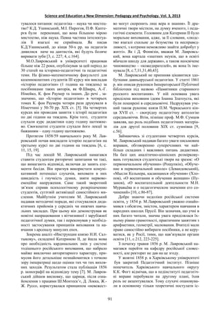 Science and Education a New Dimension: Pedagogy and Psychology. Vol. 3, 2013
Протягом 1858/59 навчального року М. Лав-
ровський почав викладати історію педагогіки на
третьому курсі по дві години на тиждень [6, с.
11, 15, 19].
Під час лекцій М. Лавровський намагався
ставити студентам риторичні запитання чи такі,
що вимагають відповіді, включав до занять еле-
менти бесіди. Він прагнув використати комуні-
кативний потенціал слухачів, виховати в них
швидкість і гнучкість думки, зняти нервово-
емоційне напруження. Саме такий зворотний
зв’язок сприяв психологічному розкріпаченню
студентів, суттєвій активізації самостійного ми-
слення. Майбутнім учителям М. Лавровський
надавав методичні поради, які стосувалися дида-
ктичних прийомів у середніх чи нижчих навча-
льних закладах. При цьому він демонстрував як
новітні напрацювання з вітчизняної і зарубіжної
педагогічної думки, так і переконував у необхід-
ності застосування принципів виховання та на-
вчання з арсеналу минулих епох.
во могут скоренить лиш вера и знания». Її дра-
матичні твори містили, на думку вченого, і педа-
гогічні елементи. Головним для Катерини ІІ було
моральне виховання, адже, за її словами, «людс-
тво взагалі схильне до безумства та несправед-
ливості, з котрими неможливо знайти добробут у
житті». Як і Д. Фонвізін, вважав М. Лавровсь-
кий, вона картала «знатних неуків, що в освіті
вбачали шкоду для держави», а також неосвічене
чиновництво – «кожедирателей», як вона їх іме-
нувала [8, с.7,11,31,40,43].
М. Лавровський не припиняв цікавитися здо-
бутками давньоруської педагогіки. У статті 1861
р. він описав рукописи Імператорської Публічної
бібліотеки під назвою «Памятники старинного
русского воспитания». У ній основана увага
приділена виховним ідеям Іоанна Златоуста, які
були поширені в середньовіччі. Надрукував уче-
ний також рукопис князя П.М. Черкаського кін-
ця ХVII ст. – своєрідну педагогічну антологію
середньовіччя. Втім, пізніше проф. М.Ф. Сумцов
заявляв, що роль подібних педагогічних матеріа-
лів для другої половини ХІХ ст. сумнівна [9,
с.56].
Займаючись зі студентами четвертих курсів,
М. Лавровський надавав багато уваги письмовим
вправам, обговоренню суперечливих чи най-
більш складних і важливих питань дидактики.
На базі цих аналітично-ціннісних розміркову-
вань готувалися студентські твори на зразок: «О
первоначальном обучении» (Рощупкін), «Обуче-
ние в первоначальной школе» (Левандовський),
«Мысли Кельнера, касающиеся обучения» (Хло-
пов), «О воспитании и обучении женщин» (Пу-
занов), «О воспитательной деятельности М.Н.
Муравьёва и о педагогическом значении его со-
чинений» [10, с.86-87].
Добре знаючи недоліки російської системи
освіти, у 1854 р. М.Лавровський уважно ознайо-
мився з обсягом, змістом, характером навчання в
народних школах Прусії. Він зазначив, що учні в
них багато читали, значна увага приділялася їх-
ньому рівню грамотності, практичним заняттям з
арифметики, геометрії, малювання. Вчителі мали
право самостійно вибирати посібники, а не керу-
ватися, як у Росії, тими, що нав’язували органи
освіти [11, с.212, 223-225].
З початку травня 1856 р. М. Лавровський на-
магався перейти на кафедру російської словес-
ності, але ректорат не дав на це згоду.
91
тувалося питання: педагогіка – наука чи мистец-
тво? К.Д. Ушинський, М.І. Пирогов, П.Ф. Капте-
рєв були переконані, що вона більшою мірою
мистецтво, ніж наука. Певна частина інтелектуа-
лів її взагалі не сприймала. Як писав
К.Д.Ушинський, до кінця 50-х рр. на педагогів
дивилися наче на дантистів, які будуть боляче
виривати зуби [3, с. 227; 4, с.164].
М.О.Лавровський в університеті працював
більше ніж 22 роки, опублікував за цей період до
30 статей на історико-педагогічні та педагогічні
теми. На фізико-математичному факультеті для
казеннокоштних студентів ІІІ курсу він викладав
«історію педагогіки» (1 година на тиждень) за
посібниками таких авторів, як Ф.Шварц, А.-Г.
Німейко, К. фон Раумер та інших. До речі , за-
значимо, що «Історію педагогіки» в чотирьох
томах К. фон Раумера чотири рази друкували в
Німеччині у 50-70 рр. ХІХ ст. [5]. На четвертих
курсах він проводив заняття з історії педагогіки
по дві години на тиждень. Крім того, студенти
слухали курс дидактики одну годину щотижне-
во. Своєкоштні студенти слухали його лекції за
бажанням – одну годину щотижнево.
У жовтні 1858 р. в Харківському університеті
був закритий Педагогічний інститут. Пізніше
попечитель Харківського навчального округу
К.К. Фогт відмічав, що в педінституті педагогіч-
ні вправи перебували на другому плані, їхня
роль не акцентувалася. Тому слухачі опановува-
ли в основному тільки теоретичні постулати іс-
Зокрема аналіз «Инструкции князю Н.И. Сал-
тыкову», складеної Катериною ІІ, де йшла мова
про необхідність кардинальних змін у системі
тодішнього російського виховання, що набрало
майже виключно авторитарного характеру, при-
мусив його детальніше познайомитися з точкою
зору імператриці щодо оцінки тих чи тих вихов-
них заходів. Результатом стала публікація 1856
р. монографії на відповідну тему [7]. М. Лавров-
ський дійшов висновку, що цариця, після озна-
йомлення з працями Ш.Монтеск’є, Д. Локка, Ж.-
Ж. Руссо, користувалася принципом «невежест-
 