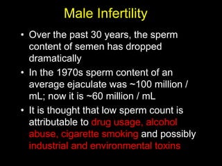 Male Infertility 
• Over the past 30 years, the sperm 
content of semen has dropped 
dramatically 
• In the 1970s sperm content of an 
average ejaculate was ~100 million / 
mL; now it is ~60 million / mL 
• It is thought that low sperm count is 
attributable to drug usage, alcohol 
abuse, cigarette smoking and possibly 
industrial and environmental toxins 
 