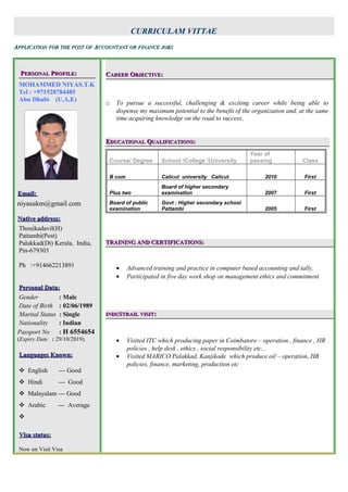 CURRICULAM VITTAE
AAPPLICATIONPPLICATION FORFOR THETHE POSTPOST OFOF AACCOUNTANTCCOUNTANT OROR FINANCEFINANCE JOBSJOBS
PPERSONALERSONAL PPROFILEROFILE::
MOHAMMED NIYAS.T.K
Tel : +971528784485
Abu Dhabi (U,A,E)
Email:Email:
niyasukm@gmail.com
Native address:Native address:
Thonikadavil(H)
Pattambi(Post)
Palakkad(Dt) Kerala, India,
Pin-679303
Ph :+914662213891
Personal Data:Personal Data:
Gender : Male
Date of Birth : 02/06/1989
Marital Status : Single
Nationality : Indian
Passport No : H 6554654
(Expiry Date : 29/10/2019).
Languages Known:Languages Known:
 English --- Good
 Hindi --- Good
 Malayalam --- Good
 Arabic --- Average

Visa status:Visa status:
Now on Visit Visa
CCAREERAREER OOBJECTIVEBJECTIVE::
o To pursue a successful, challenging & exciting career while being able to
dispense my maximum potential to the benefit of the organization and, at the same
time acquiring knowledge on the road to success.
EEDUCATIONALDUCATIONAL QQUALIFICATIONSUALIFICATIONS::
Course/ Degree School /College /University
Year of
passing Class
B com Calicut university Calicut 2010 First
Plus two
Board of higher secondary
examination 2007 First
Board of public
examination
Govt : Higher secondary school
Pattambi 2005 First
TRAINING AND CERTIFICATIONS:TRAINING AND CERTIFICATIONS:
• Advanced training and practice in computer based accounting and tally.
• Participated in five day work shop on management ethics and commitment
INDUINDUSSTRAILTRAIL VISITVISIT::
• Visited ITC which producing paper in Coimbatore – operation , finance , HR
policies , help desk , ethics , social responsibility etc...
• Visited MARICO Palakkad, Kanjikode which produce oil – operation, HR
policies, finance, marketing, production etc
 