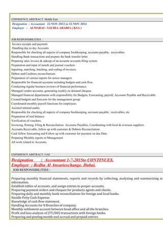 EXPERIENCE ABSTRACT. Middle East
Designation : Accountant 22-NOV-2012 to 22-NOV-2014
Employer : ALMARAI - SAUDIA ARABIA ( KSA )
JOB RESPONSIBILITIES :
Invoice receipts and payment
Handling day to day Accounts
Responsible for checking all aspects of company bookkeeping, accounts payable, receivables
Handling Bank transactions and prepare the bank transfer letter
Preparing sales invoice & upkeep of an accurate accounts filing system
Preparation and input of month and journal vouchers
Inputting, matching, batching, and coding of invoices.
Debtor and Creditors reconciliations
Preparation of various reports for senior managers
Responsible for financial accounts including budgets and cash flow.
Conducting regular business reviews of financial performance.
Managed vendor accounts, generating weekly on demand cheques.
Managed financial departments with responsibility for Budgets, Forecasting, payroll, Accounts Payable and Receivable.
Created budgets and forecasts for the management group
Coordinated monthly payroll functions for employees.
Assisted internal audits
Responsible for checking all aspects of company bookkeeping, accounts payable, receivables, etc
Preparation of trail balance.
Verification of vouchers.
Invoicing, Posting, Filing & Reconciliation. Accounts Payables, Coordinating with local & overseas suppliers.
Accounts Receivable, follow up with customer & Debtors Reconciliation.
Cash follow forecasting and Follow up with customer for payment on due Date.
Preparing Monthly reports to Management.
All work related to Accounts.
EXPERIENCE ABSTRACT. UAE
Designation : Accountant 1-7-2015to CONTINUES.
Employer : Redha Al Ansariexchange. Dubai.
. JOB RESPONSIBILITIES :
Preparing monthly financial statements, reports and records by collecting, analyzing and summarizing acc
information.
Establish tables of accounts, and assign entries to proper accounts.
Preparing payment orders and cheques for products agents and clients.
Preparing daily and monthly bank reconciliations for foreign and local banks.
Handle Petty Cash Expense.
Knowledge of cash flow statement.
Handling Accounts for 8 Branches of company.
Monthly settlement account between head office and all the branches.
Profit and loss analysis of (TT/DD) transactions with foreign banks.
Preparing and posting month-end accrual and prepaid entries.
 