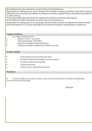 Reconciliation of vendor statements, research and correct discrepancies.
Responsible for funding process to our foreign and local banks accounts, Coordinate and resolve various i
with bank such as cleared check differences, bank fee anomalies, targeted balance calculations and enhancem
to online services.
Preparing monthly financial statements, reports and records by collecting, analyzing and
Reconciliation of vendor statements, research and correct discrepancies.
Responsible for funding process to our foreign and local banks accounts, Coordinate and resolve various
issues with bank such as cleared check differences, bank fee anomalies, targeted balance calculations .
Computer Proficiency
SAP, SARAS ,DEMIXIS IN WPS.
• Diploma in TALLY , peach tree.
• Advanced knowledge in MS Office.
• Advanced knowledge in Computer Hardware.
• Technical knowledge in configuration of Internet and email.
Personal strength
• Good Interpersonal and communication skills.
• Flexibility and speed in learning new tools and solutions.
• Excellent customer interacting skills.
• Excellent team player.
• Ability to deliver under high work pressure.
Declaration:
 I am also confident of my ability to work in a team. I hereby declare that the information furnished above
is true to the best of my knowledge.
NIYAS.T.K
 